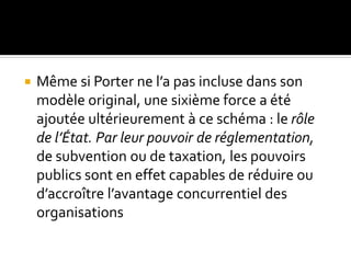  Même si Porter ne l’a pas incluse dans son
modèle original, une sixième force a été
ajoutée ultérieurement à ce schéma : le rôle
de l’État. Par leur pouvoir de réglementation,
de subvention ou de taxation, les pouvoirs
publics sont en effet capables de réduire ou
d’accroître l’avantage concurrentiel des
organisations
 