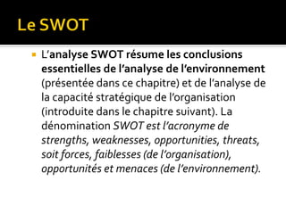  L’analyse SWOT résume les conclusions
essentielles de l’analyse de l’environnement
(présentée dans ce chapitre) et de l’analyse de
la capacité stratégique de l’organisation
(introduite dans le chapitre suivant). La
dénomination SWOT est l’acronyme de
strengths, weaknesses, opportunities, threats,
soit forces, faiblesses (de l’organisation),
opportunités et menaces (de l’environnement).
 
