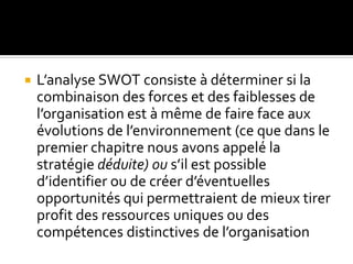 L’analyse SWOT consiste à déterminer si la
combinaison des forces et des faiblesses de
l’organisation est à même de faire face aux
évolutions de l’environnement (ce que dans le
premier chapitre nous avons appelé la
stratégie déduite) ou s’il est possible
d’identifier ou de créer d’éventuelles
opportunités qui permettraient de mieux tirer
profit des ressources uniques ou des
compétences distinctives de l’organisation
 