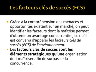  Grâce à la compréhension des menaces et
opportunités existant sur un marché, on peut
identifier les facteurs dont la maîtrise permet
d’obtenir un avantage concurrentiel, ce qu’il
est convenu d’appeler les facteurs clés de
succès (FCS) de l’environnement.
 Les facteurs clés de succès sont les
éléments stratégiques qu’une organisation
doit maîtriser afin de surpasser la
concurrence.
 
