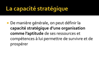  De manière générale, on peut définir la
capacité stratégique d’une organisation
comme l’aptitude de ses ressources et
compétences à lui permettre de survivre et de
prospérer
 
