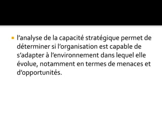  l’analyse de la capacité stratégique permet de
déterminer si l’organisation est capable de
s’adapter à l’environnement dans lequel elle
évolue, notamment en termes de menaces et
d’opportunités.
 