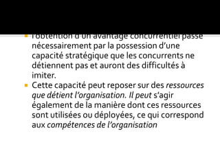  l’obtention d’un avantage concurrentiel passe
nécessairement par la possession d’une
capacité stratégique que les concurrents ne
détiennent pas et auront des difficultés à
imiter.
 Cette capacité peut reposer sur des ressources
que détient l’organisation. Il peut s’agir
également de la manière dont ces ressources
sont utilisées ou déployées, ce qui correspond
aux compétences de l’organisation
 