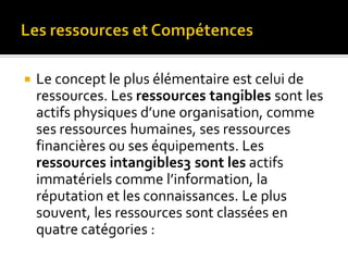  Le concept le plus élémentaire est celui de
ressources. Les ressources tangibles sont les
actifs physiques d’une organisation, comme
ses ressources humaines, ses ressources
financières ou ses équipements. Les
ressources intangibles3 sont les actifs
immatériels comme l’information, la
réputation et les connaissances. Le plus
souvent, les ressources sont classées en
quatre catégories :
 