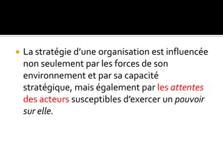  La stratégie d’une organisation est influencée
non seulement par les forces de son
environnement et par sa capacité
stratégique, mais également par les attentes
des acteurs susceptibles d’exercer un pouvoir
sur elle.
 
