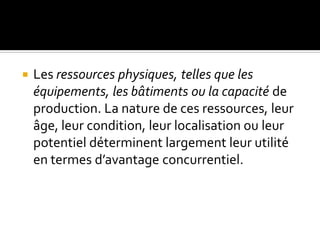  Les ressources physiques, telles que les
équipements, les bâtiments ou la capacité de
production. La nature de ces ressources, leur
âge, leur condition, leur localisation ou leur
potentiel déterminent largement leur utilité
en termes d’avantage concurrentiel.
 