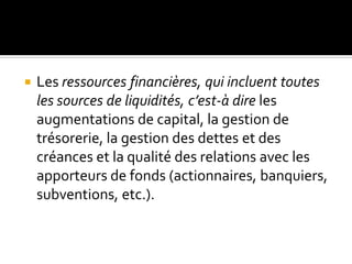  Les ressources financières, qui incluent toutes
les sources de liquidités, c’est-à dire les
augmentations de capital, la gestion de
trésorerie, la gestion des dettes et des
créances et la qualité des relations avec les
apporteurs de fonds (actionnaires, banquiers,
subventions, etc.).
 