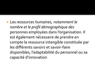  Les ressources humaines, notamment le
nombre et le profil démographique des
personnes employées dans l’organisation. Il
est également nécessaire de prendre en
compte la ressource intangible constituée par
les différents savoirs et savoir-faire
disponibles, l’adaptabilité du personnel ou sa
capacité d’innovation
 