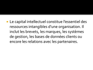  Le capital intellectuel constitue l’essentiel des
ressources intangibles d’une organisation. Il
inclut les brevets, les marques, les systèmes
de gestion, les bases de données clients ou
encore les relations avec les partenaires.
 