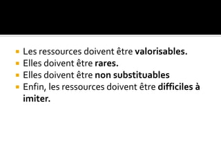  Les ressources doivent être valorisables.
 Elles doivent être rares.
 Elles doivent être non substituables
 Enfin, les ressources doivent être difficiles à
imiter.
 