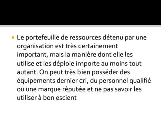  Le portefeuille de ressources détenu par une
organisation est très certainement
important, mais la manière dont elle les
utilise et les déploie importe au moins tout
autant. On peut très bien posséder des
équipements dernier cri, du personnel qualifié
ou une marque réputée et ne pas savoir les
utiliser à bon escient
 