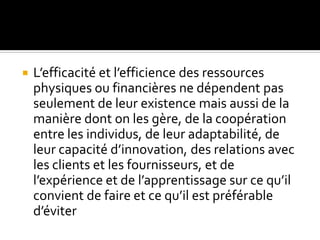  L’efficacité et l’efficience des ressources
physiques ou financières ne dépendent pas
seulement de leur existence mais aussi de la
manière dont on les gère, de la coopération
entre les individus, de leur adaptabilité, de
leur capacité d’innovation, des relations avec
les clients et les fournisseurs, et de
l’expérience et de l’apprentissage sur ce qu’il
convient de faire et ce qu’il est préférable
d’éviter
 