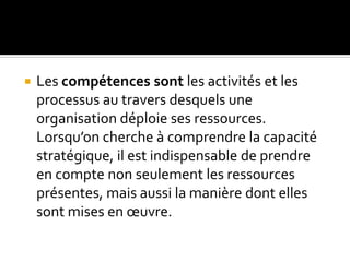  Les compétences sont les activités et les
processus au travers desquels une
organisation déploie ses ressources.
Lorsqu’on cherche à comprendre la capacité
stratégique, il est indispensable de prendre
en compte non seulement les ressources
présentes, mais aussi la manière dont elles
sont mises en œuvre.
 