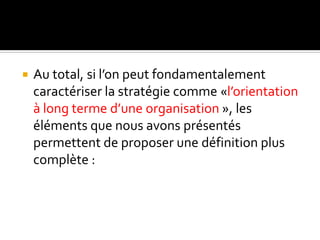  Au total, si l’on peut fondamentalement
caractériser la stratégie comme «l’orientation
à long terme d’une organisation », les
éléments que nous avons présentés
permettent de proposer une définition plus
complète :
 