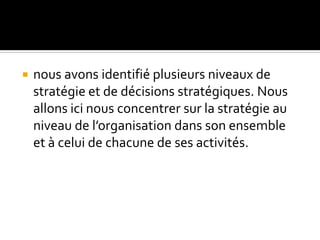  nous avons identifié plusieurs niveaux de
stratégie et de décisions stratégiques. Nous
allons ici nous concentrer sur la stratégie au
niveau de l’organisation dans son ensemble
et à celui de chacune de ses activités.
 