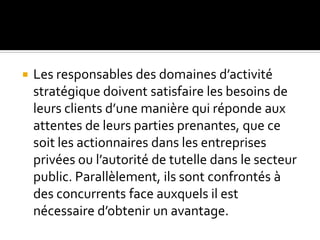  Les responsables des domaines d’activité
stratégique doivent satisfaire les besoins de
leurs clients d’une manière qui réponde aux
attentes de leurs parties prenantes, que ce
soit les actionnaires dans les entreprises
privées ou l’autorité de tutelle dans le secteur
public. Parallèlement, ils sont confrontés à
des concurrents face auxquels il est
nécessaire d’obtenir un avantage.
 