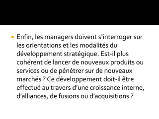  Enfin, les managers doivent s’interroger sur
les orientations et les modalités du
développement stratégique. Est-il plus
cohérent de lancer de nouveaux produits ou
services ou de pénétrer sur de nouveaux
marchés ? Ce développement doit-il être
effectué au travers d’une croissance interne,
d’alliances, de fusions ou d’acquisitions ?
 