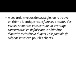  À ces trois niveaux de stratégie, on retrouve
un thème identique : satisfaire les attentes des
parties prenantes et construire un avantage
concurrentiel en définissant le périmètre
d’activité à l’intérieur duquel il est possible de
créer de la valeur pour les clients.
 