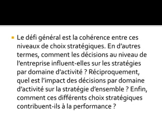  Le défi général est la cohérence entre ces
niveaux de choix stratégiques. En d’autres
termes, comment les décisions au niveau de
l’entreprise influent-elles sur les stratégies
par domaine d’activité ? Réciproquement,
quel est l’impact des décisions par domaine
d’activité sur la stratégie d’ensemble ? Enfin,
comment ces différents choix stratégiques
contribuent-ils à la performance ?
 