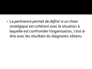 La pertinence permet de définir si un choix
stratégique est cohérent avec la situation à
laquelle est confrontée l’organisation, c’est-à-
dire avec les résultats du diagnostic obtenu
 