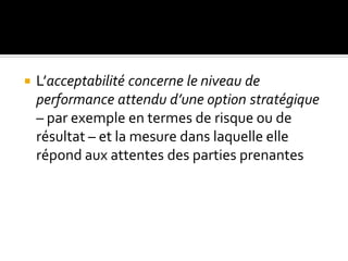  L’acceptabilité concerne le niveau de
performance attendu d’une option stratégique
– par exemple en termes de risque ou de
résultat – et la mesure dans laquelle elle
répond aux attentes des parties prenantes
 