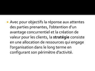  Avec pour objectifs la réponse aux attentes
des parties prenantes, l’obtention d’un
avantage concurrentiel et la création de
valeur pour les clients, la stratégie consiste
en une allocation de ressources qui engage
l’organisation dans le long terme en
configurant son périmètre d’activité.
 