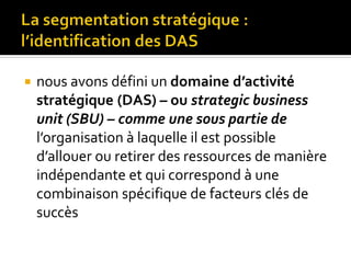  nous avons défini un domaine d’activité
stratégique (DAS) – ou strategic business
unit (SBU) – comme une sous partie de
l’organisation à laquelle il est possible
d’allouer ou retirer des ressources de manière
indépendante et qui correspond à une
combinaison spécifique de facteurs clés de
succès
 