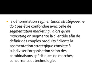  la dénomination segmentation stratégique ne
doit pas être confondue avec celle de
segmentation marketing : alors qu’en
marketing on segmente la clientèle afin de
définir des couples produits / clients la
segmentation stratégique consiste à
subdiviser l’organisation selon des
combinaisons spécifiques de marchés,
concurrents et technologies
 
