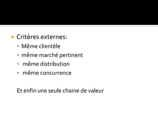  Critères externes:
 Même clientèle
 même marché pertinent
 même distribution
 même concurrence
Et enfin une seule chaine de valeur
 