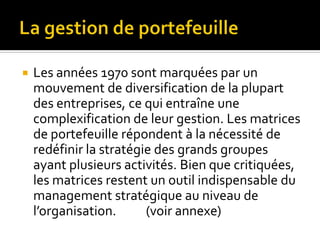  Les années 1970 sont marquées par un
mouvement de diversification de la plupart
des entreprises, ce qui entraîne une
complexification de leur gestion. Les matrices
de portefeuille répondent à la nécessité de
redéfinir la stratégie des grands groupes
ayant plusieurs activités. Bien que critiquées,
les matrices restent un outil indispensable du
management stratégique au niveau de
l’organisation. (voir annexe)
 