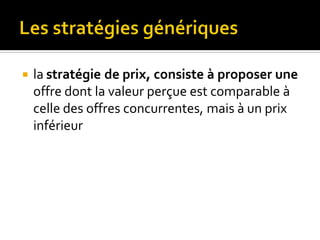  la stratégie de prix, consiste à proposer une
offre dont la valeur perçue est comparable à
celle des offres concurrentes, mais à un prix
inférieur
 