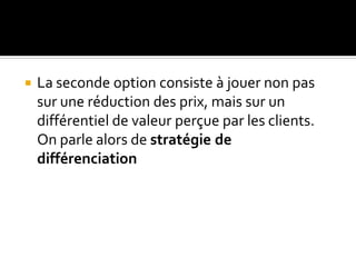  La seconde option consiste à jouer non pas
sur une réduction des prix, mais sur un
différentiel de valeur perçue par les clients.
On parle alors de stratégie de
différenciation
 