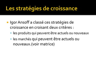  Igor Ansoff a classé ces stratégies de
croissance en croisant deux critères :
 les produits qui peuvent être actuels ou nouveaux
 les marchés qui peuvent être actuels ou
nouveaux.(voir matrice)
 