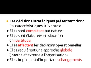  Les décisions stratégiques présentent donc
les caractéristiques suivantes:
● Elles sont complexes par nature
● Elles sont élaborées en situation
d’incertitude
● Elles affectent les décisions opérationnelles
● Elles requièrent une approche globale
(interne et externe à l’organisation)
● Elles impliquent d’importants changements
 