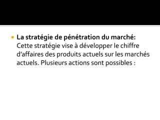  La stratégie de pénétration du marché:
Cette stratégie vise à développer le chiffre
d’affaires des produits actuels sur les marchés
actuels. Plusieurs actions sont possibles :
 