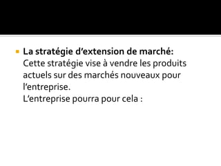  La stratégie d’extension de marché:
Cette stratégie vise à vendre les produits
actuels sur des marchés nouveaux pour
l’entreprise.
L’entreprise pourra pour cela :
 