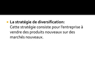  La stratégie de diversification:
Cette stratégie consiste pour l’entreprise à
vendre des produits nouveaux sur des
marchés nouveaux.
 