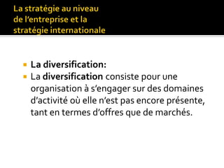  La diversification:
 La diversification consiste pour une
organisation à s’engager sur des domaines
d’activité où elle n’est pas encore présente,
tant en termes d’offres que de marchés.
 