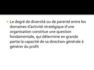  Le degré de diversité ou de parenté entre les
domaines d’activité stratégique d’une
organisation constitue une question
fondamentale, qui détermine en grande
partie la capacité de sa direction générale à
générer du profit
 