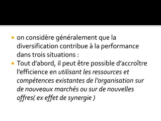  on considère généralement que la
diversification contribue à la performance
dans trois situations :
 Tout d’abord, il peut être possible d’accroître
l’efficience en utilisant les ressources et
compétences existantes de l’organisation sur
de nouveaux marchés ou sur de nouvelles
offres( ex effet de synergie )
 