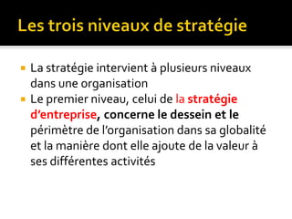  La stratégie intervient à plusieurs niveaux
dans une organisation
 Le premier niveau, celui de la stratégie
d’entreprise, concerne le dessein et le
périmètre de l’organisation dans sa globalité
et la manière dont elle ajoute de la valeur à
ses différentes activités
 