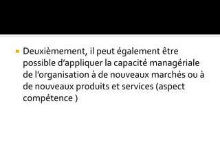  Deuxièmement, il peut également être
possible d’appliquer la capacité managériale
de l’organisation à de nouveaux marchés ou à
de nouveaux produits et services (aspect
compétence )
 