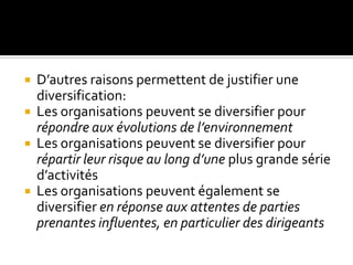  D’autres raisons permettent de justifier une
diversification:
 Les organisations peuvent se diversifier pour
répondre aux évolutions de l’environnement
 Les organisations peuvent se diversifier pour
répartir leur risque au long d’une plus grande série
d’activités
 Les organisations peuvent également se
diversifier en réponse aux attentes de parties
prenantes influentes, en particulier des dirigeants
 