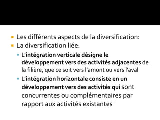  Les différents aspects de la diversification:
 La diversification liée:
 L’intégration verticale désigne le
développement vers des activités adjacentes de
la filière, que ce soit vers l’amont ou vers l’aval
 L’intégration horizontale consiste en un
développement vers des activités qui sont
concurrentes ou complémentaires par
rapport aux activités existantes
 