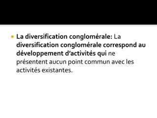  La diversification conglomérale: La
diversification conglomérale correspond au
développement d’activités qui ne
présentent aucun point commun avec les
activités existantes.
 