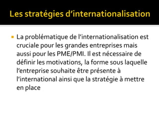  La problématique de l’internationalisation est
cruciale pour les grandes entreprises mais
aussi pour les PME/PMI. Il est nécessaire de
définir les motivations, la forme sous laquelle
l’entreprise souhaite être présente à
l’international ainsi que la stratégie à mettre
en place
 