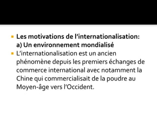  Les motivations de l’internationalisation:
a) Un environnement mondialisé
 L’internationalisation est un ancien
phénomène depuis les premiers échanges de
commerce international avec notamment la
Chine qui commercialisait de la poudre au
Moyen-âge vers l’Occident.
 