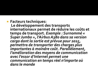  Facteurs techniques:
Le développement des transports
internationaux permet de réduire les coûts et
temps de transport. Exemple : Surnommé «
Super Jumbo », l’Airbus A380 dans sa version
cargo dont la sortie est prévue pour 2015,
permettra de transporter des charges plus
importantes à moindre coût. Parallèlement,
l’amélioration des moyens de communication
avec l’essor d’Internet permet une
communication en temps réel n’importe où
dans le monde
 