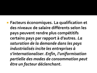  Facteurs économiques. La qualification et
des niveaux de salaire différents selon les
pays peuvent rendre plus compétitifs
certains pays par rapport à d’autres. La
saturation de la demande dans les pays
industrialisés incite les entreprises à
s’internationaliser. Enfin, l’uniformisation
partielle des modes de consommation peut
être un facteur déclenchant.
 