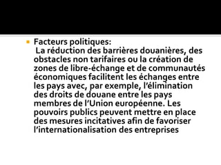  Facteurs politiques:
La réduction des barrières douanières, des
obstacles non tarifaires ou la création de
zones de libre-échange et de communautés
économiques facilitent les échanges entre
les pays avec, par exemple, l’élimination
des droits de douane entre les pays
membres de l’Union européenne. Les
pouvoirs publics peuvent mettre en place
des mesures incitatives afin de favoriser
l’internationalisation des entreprises
 